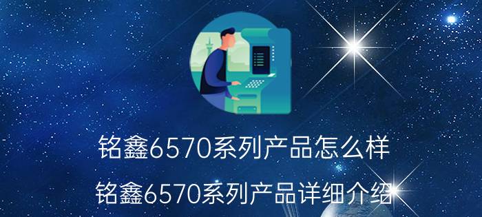 铭鑫6570系列产品怎么样 铭鑫6570系列产品详细介绍